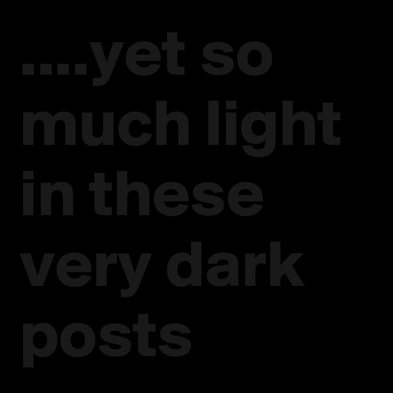 ....yet so much light in these very dark posts