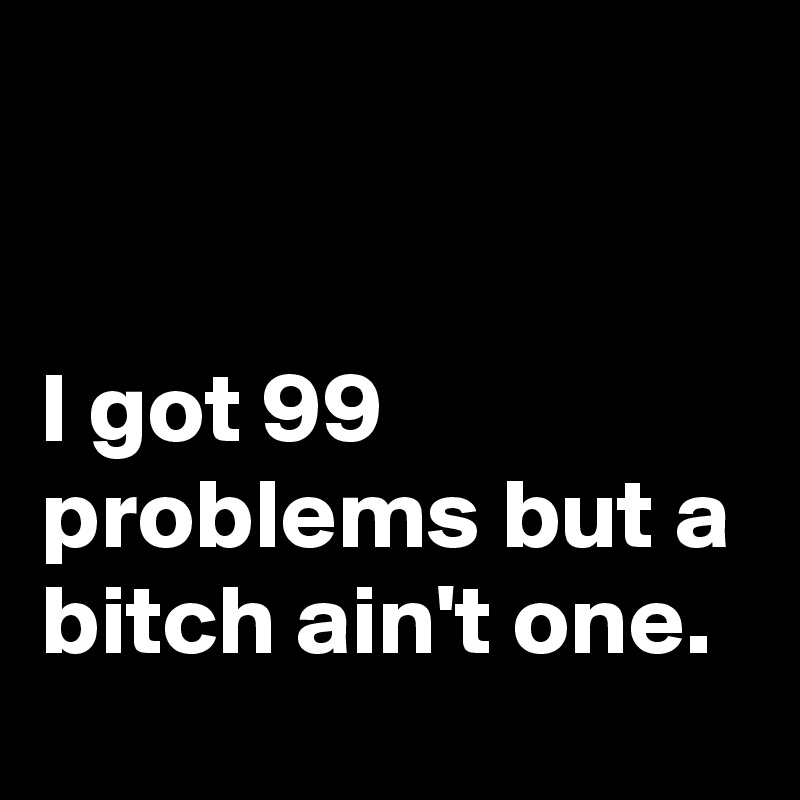 


I got 99 problems but a bitch ain't one.