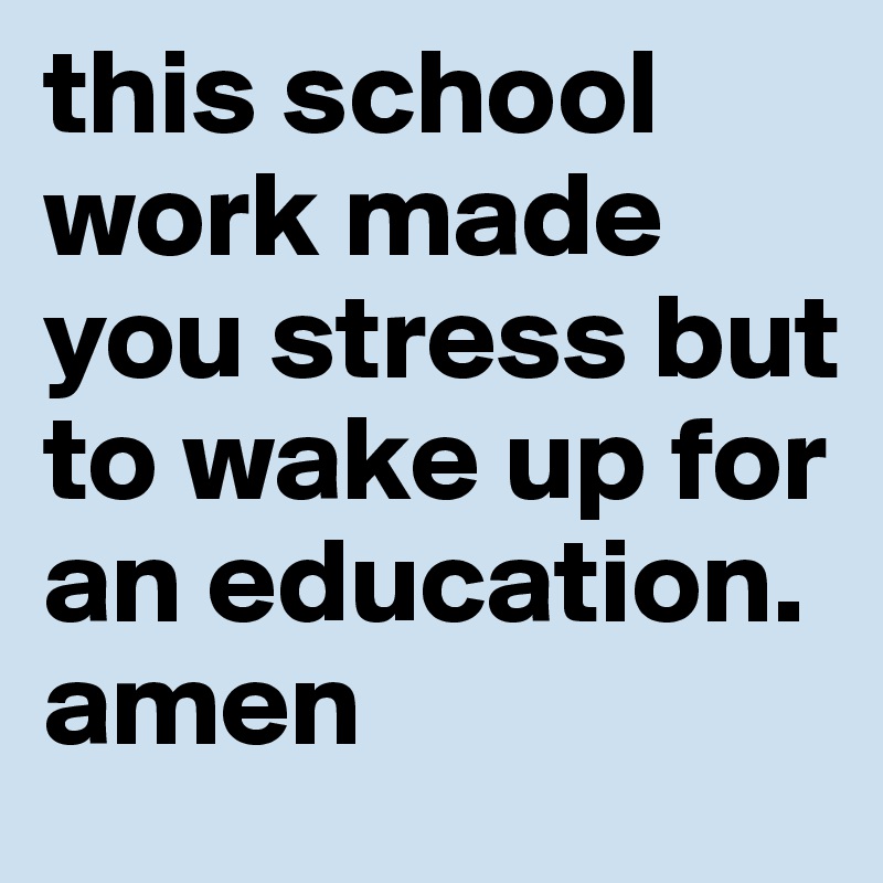 this school work made you stress but to wake up for an education. amen