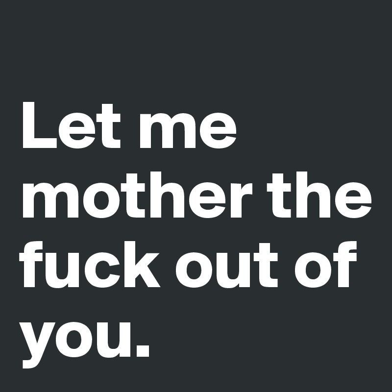 
Let me mother the fuck out of you.