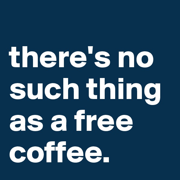 
there's no such thing as a free coffee.