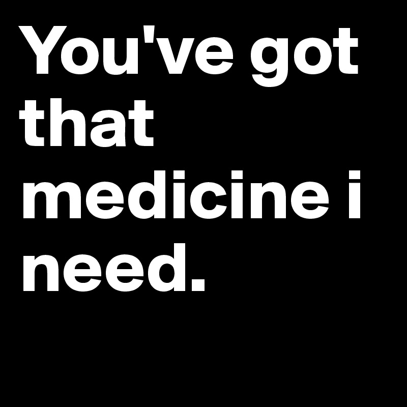 You've got that medicine i need.
