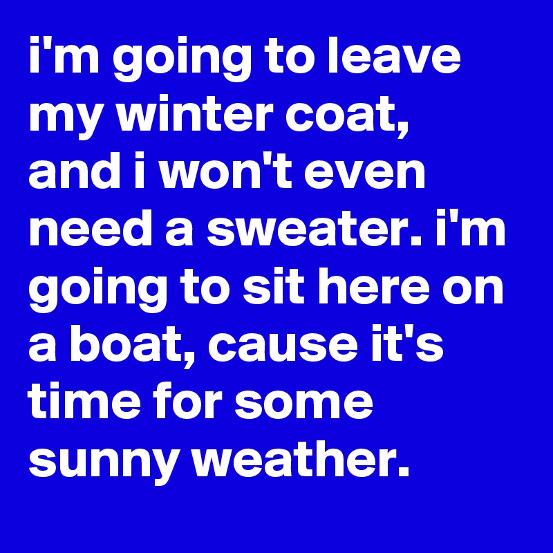 i'm going to leave my winter coat, and i won't even need a sweater. i'm going to sit here on a boat, cause it's time for some sunny weather.