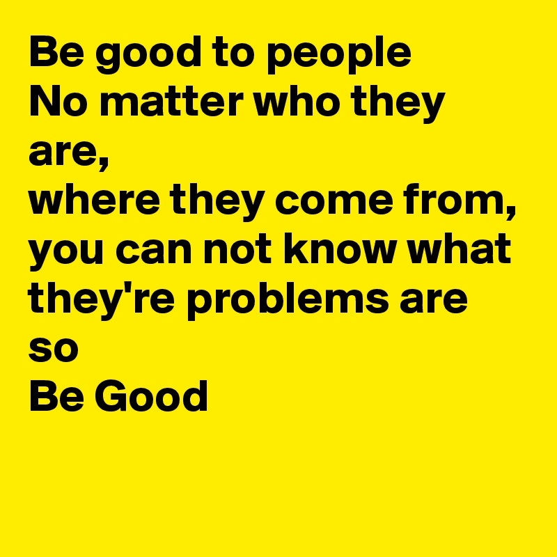Be good to people
No matter who they are, 
where they come from, 
you can not know what they're problems are
so
Be Good