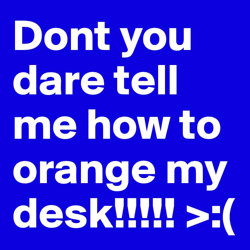 Dont you dare tell me how to orange my desk!!!!! >:(