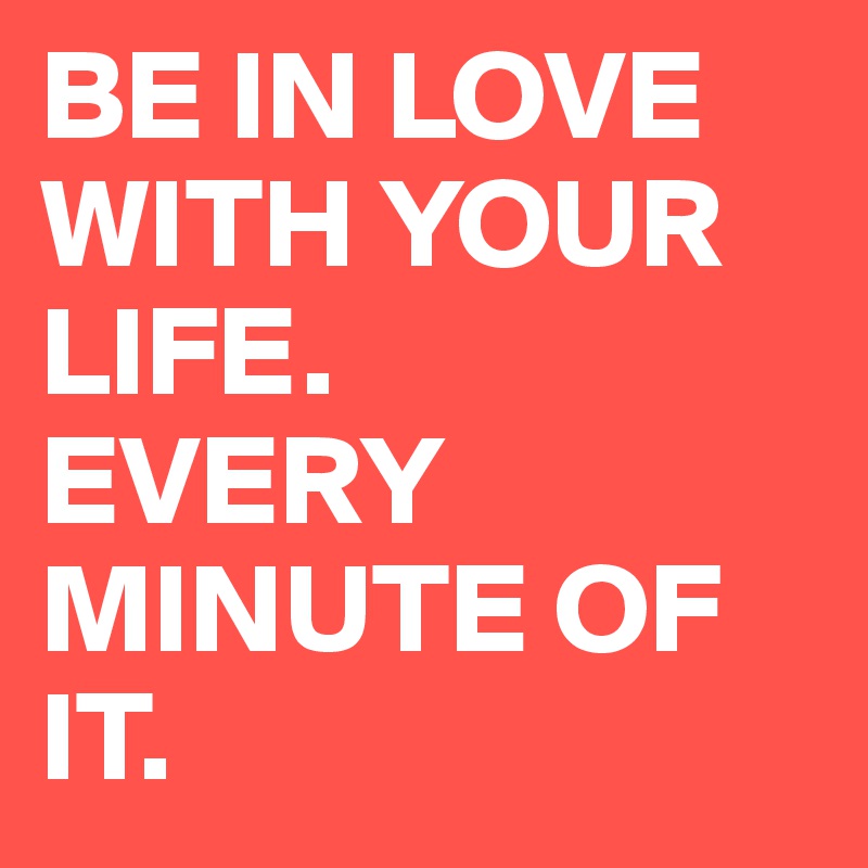 BE IN LOVE WITH YOUR LIFE.
EVERY MINUTE OF IT.