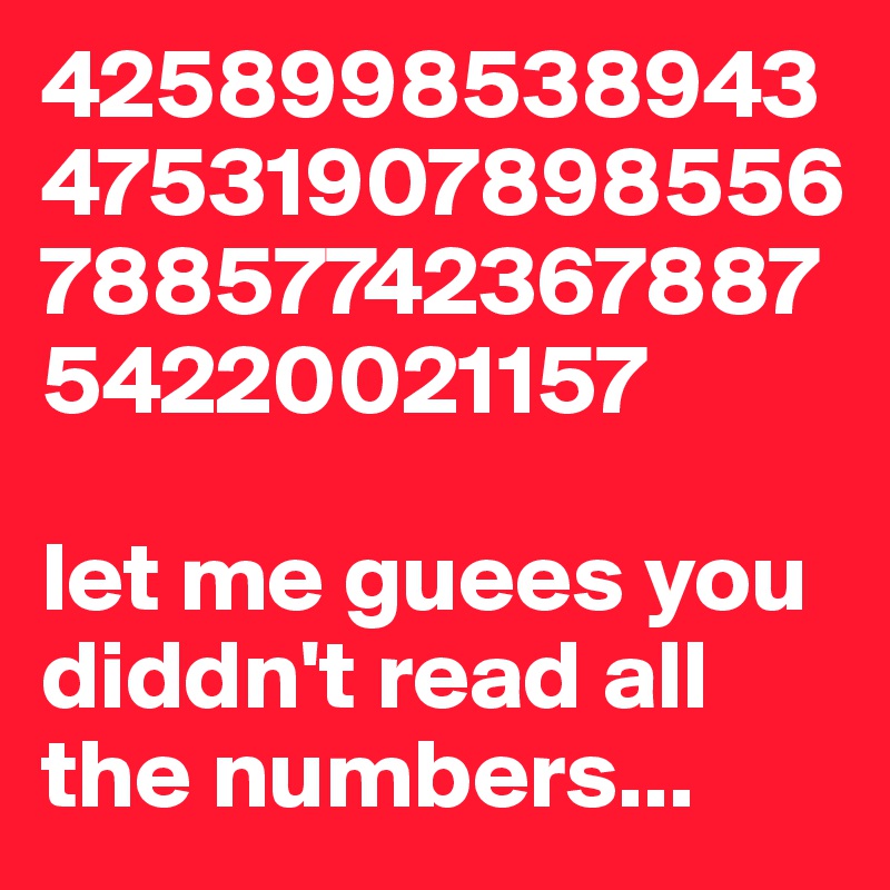 4258998538943475319078985567885774236788754220021157

let me guees you diddn't read all the numbers...