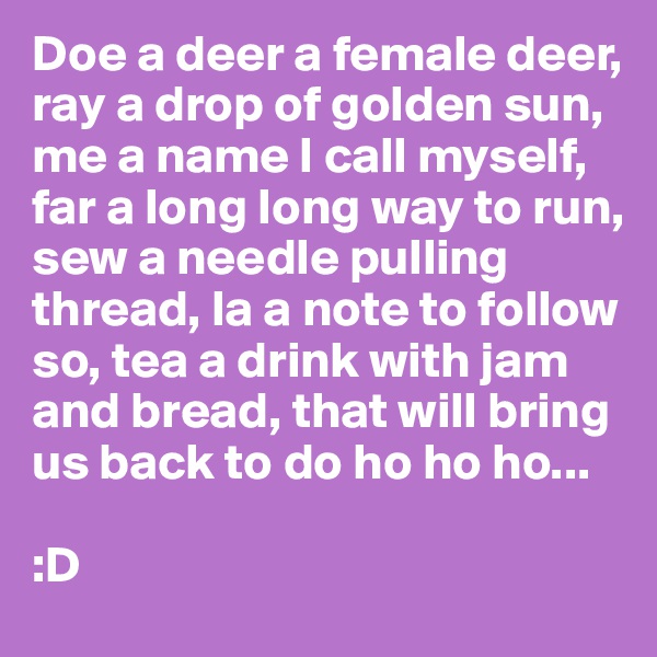 Doe a deer a female deer, ray a drop of golden sun, me a name I call myself, far a long long way to run, sew a needle pulling thread, la a note to follow so, tea a drink with jam and bread, that will bring us back to do ho ho ho...

:D
