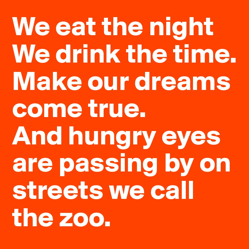 We eat the night We drink the time. 
Make our dreams come true. 
And hungry eyes are passing by on streets we call the zoo. 