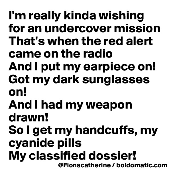I'm really kinda wishing for an undercover mission
That's when the red alert came on the radio
And I put my earpiece on!
Got my dark sunglasses on!
And I had my weapon drawn!
So I get my handcuffs, my cyanide pills
My classified dossier!