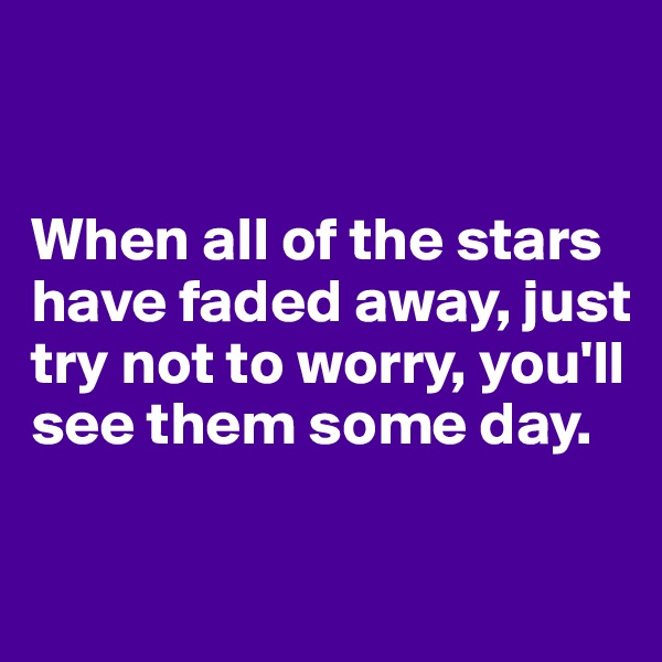


When all of the stars have faded away, just try not to worry, you'll see them some day.

