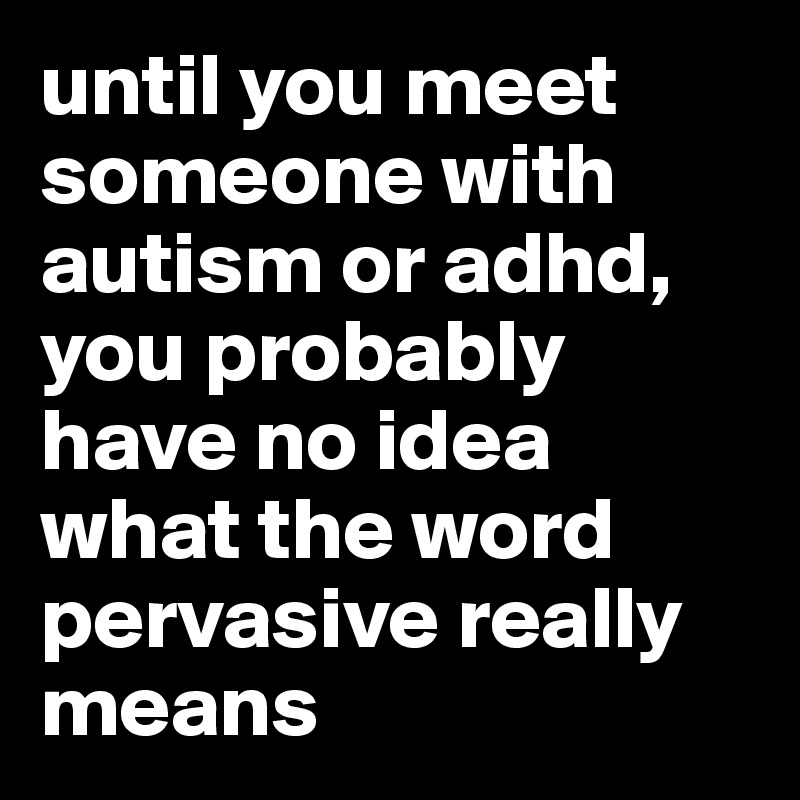 until you meet someone with autism or adhd, you probably have no idea what the word pervasive really means  