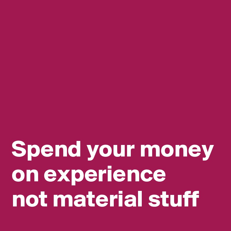 




Spend your money on experience
not material stuff