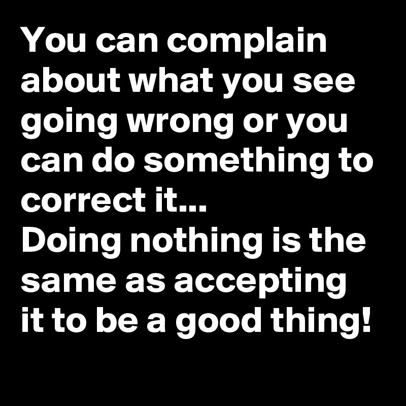 You can complain about what you see going wrong or you can do something to correct it...
Doing nothing is the same as accepting it to be a good thing!