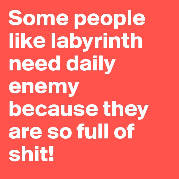 Some people like labyrinth need daily enemy because they are so full of shit!
