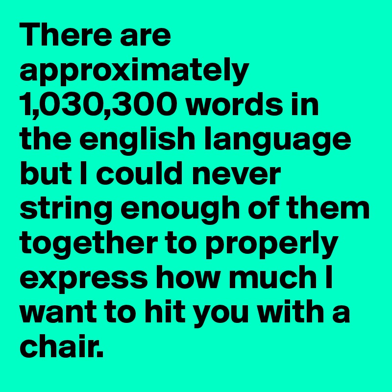 There are approximately 1,030,300 words in the english language but I could never string enough of them together to properly express how much I want to hit you with a chair.