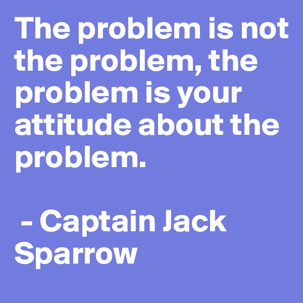 The problem is not the problem, the problem is your attitude about the problem.

 - Captain Jack Sparrow