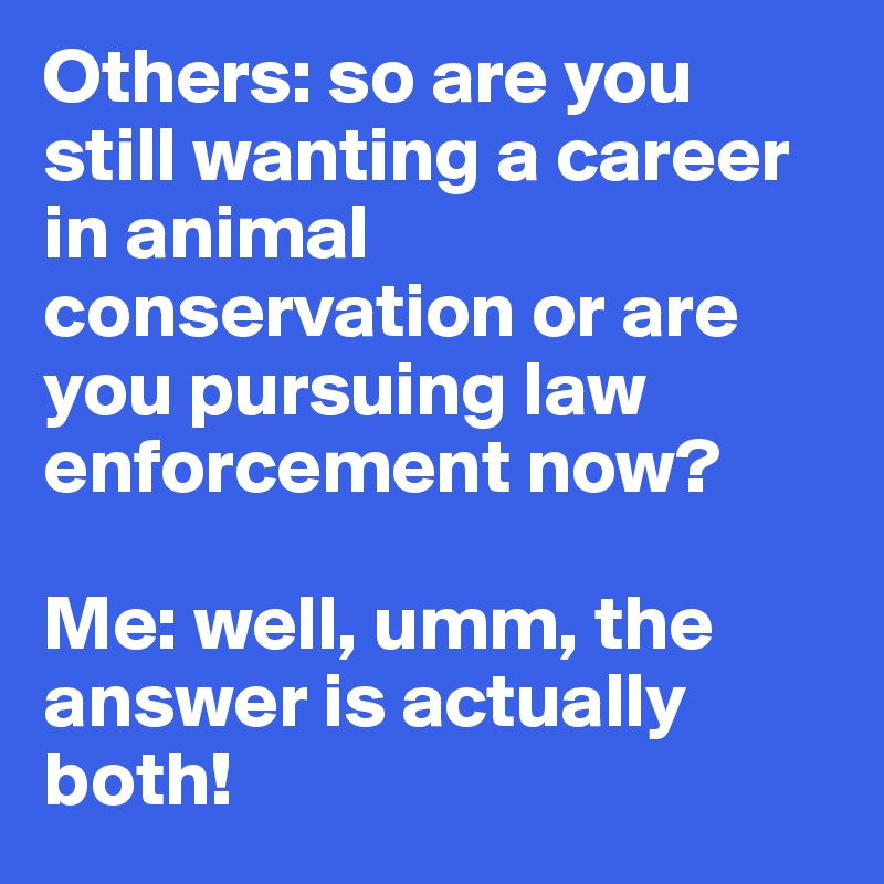 Others: so are you still wanting a career in animal conservation or are you pursuing law enforcement now?

Me: well, umm, the answer is actually both! 