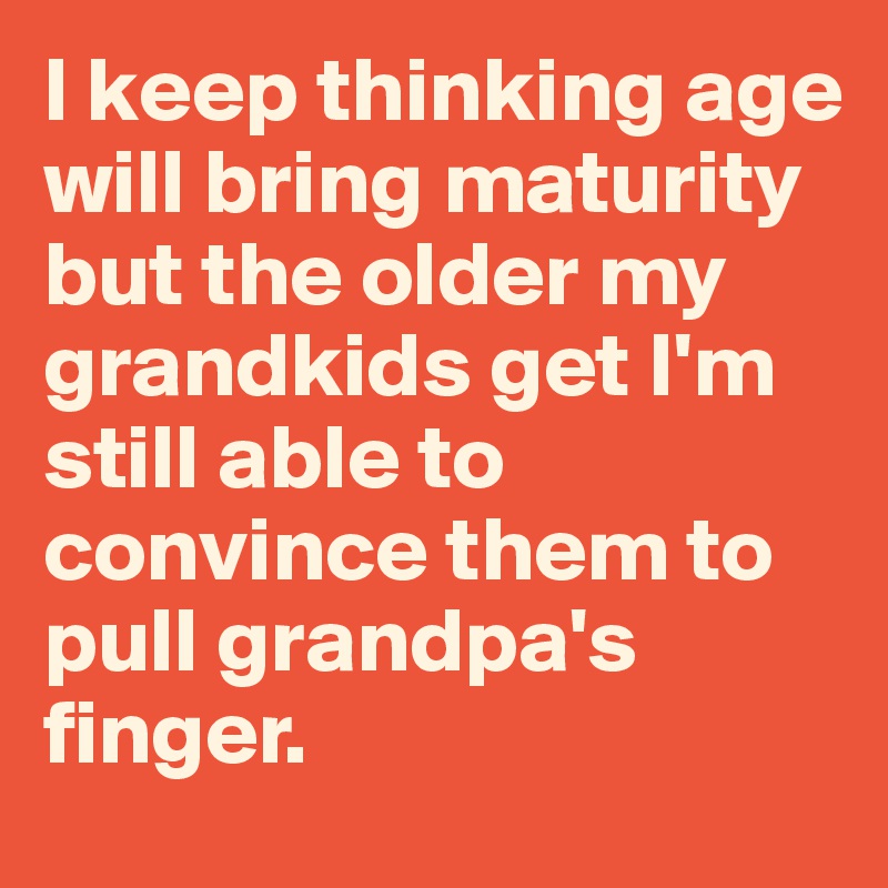I keep thinking age will bring maturity but the older my grandkids get I'm still able to convince them to pull grandpa's finger.