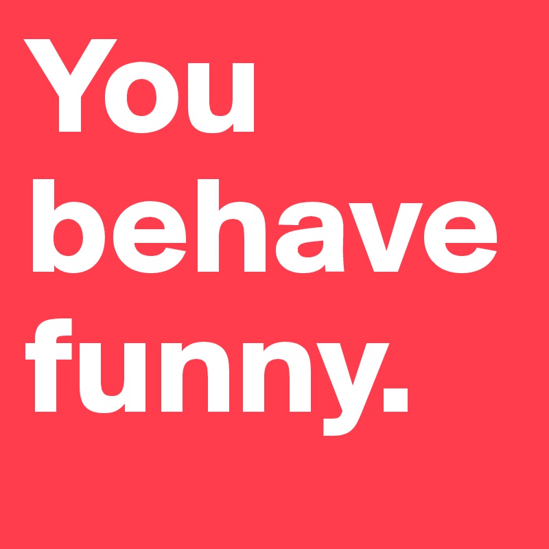 You behave funny. 