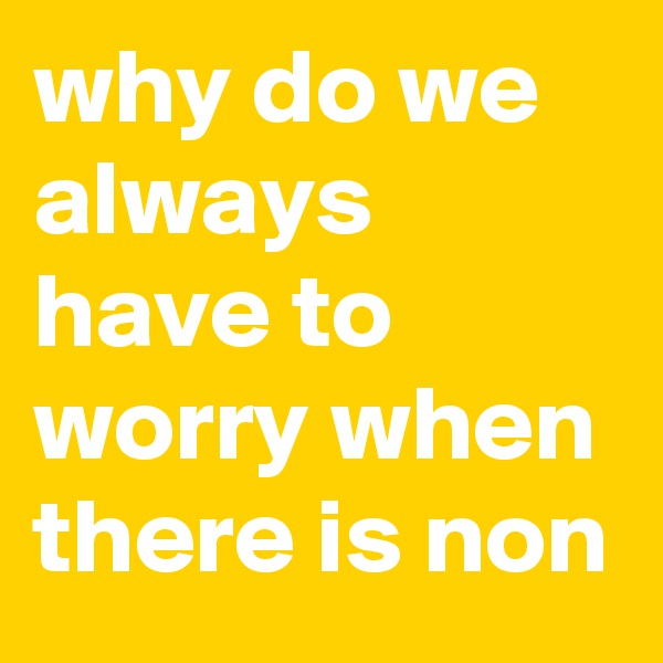 why do we always have to worry when there is non