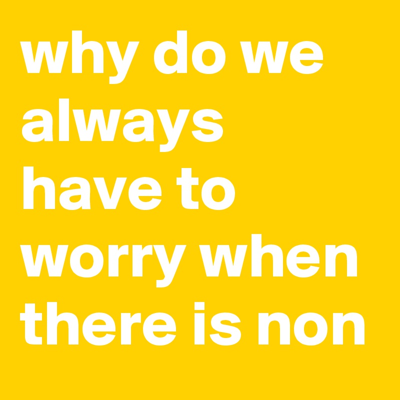 why do we always have to worry when there is non