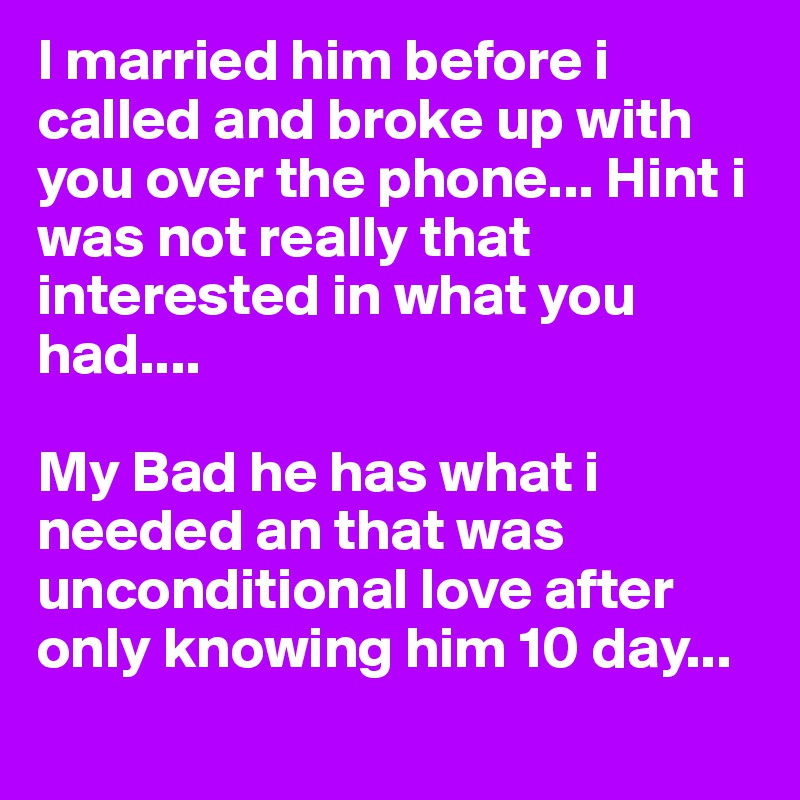 I married him before i called and broke up with you over the phone... Hint i was not really that interested in what you had....

My Bad he has what i needed an that was unconditional love after only knowing him 10 day... 
