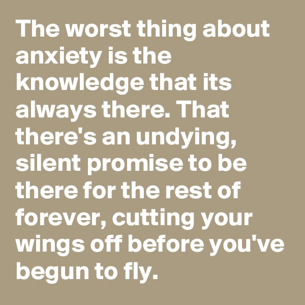 The worst thing about anxiety is the knowledge that its always there. That there's an undying, silent promise to be  there for the rest of forever, cutting your wings off before you've begun to fly. 