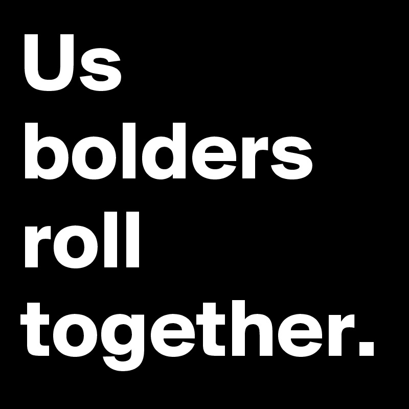Us bolders roll together.
