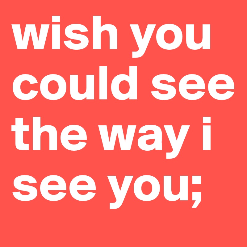 wish you could see the way i see you;