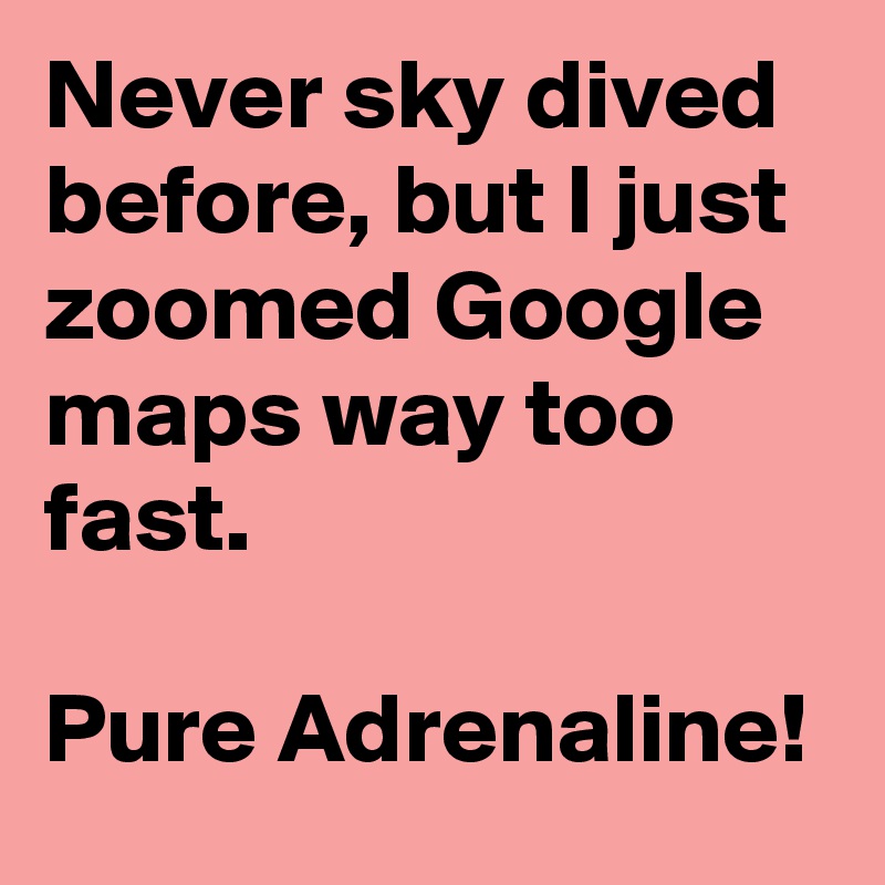 Never sky dived before, but I just zoomed Google maps way too fast. 

Pure Adrenaline!