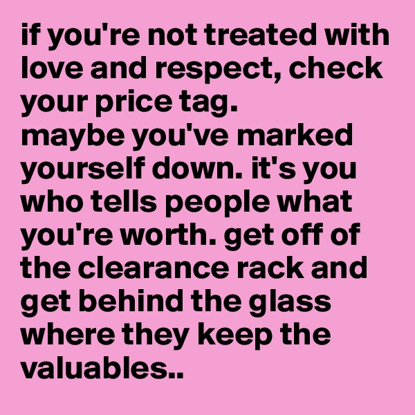 if you're not treated with love and respect, check your price tag. 
maybe you've marked yourself down. it's you who tells people what you're worth. get off of the clearance rack and get behind the glass where they keep the valuables.. 
