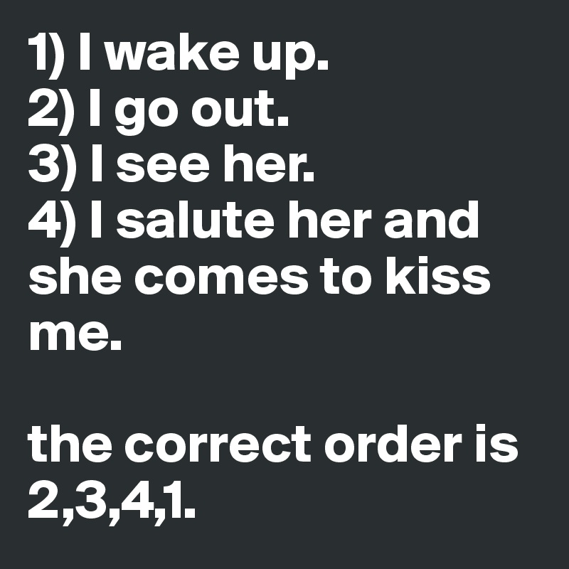 1) I wake up.
2) I go out.
3) I see her.
4) I salute her and she comes to kiss me.

the correct order is 2,3,4,1.