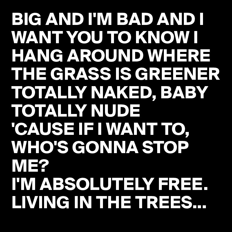 BIG AND I'M BAD AND I WANT YOU TO KNOW I HANG AROUND WHERE THE GRASS IS GREENER TOTALLY NAKED, BABY TOTALLY NUDE 
'CAUSE IF I WANT TO, WHO'S GONNA STOP ME?
I'M ABSOLUTELY FREE.                LIVING IN THE TREES...