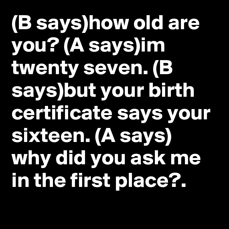 (B says)how old are you? (A says)im twenty seven. (B says)but your birth certificate says your sixteen. (A says)
why did you ask me in the first place?.