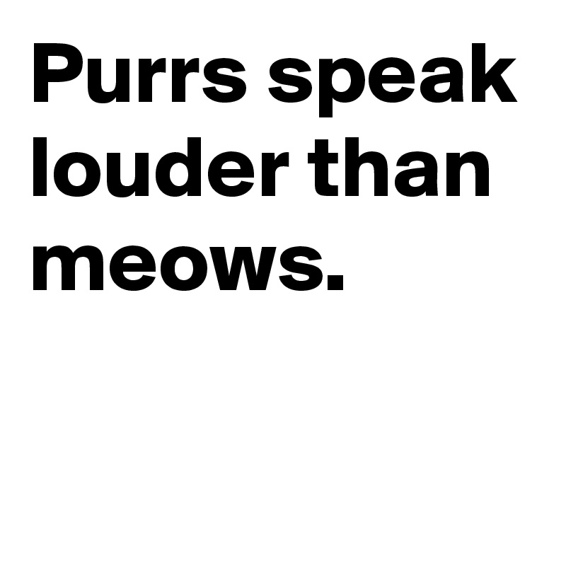 Purrs speak louder than meows.

