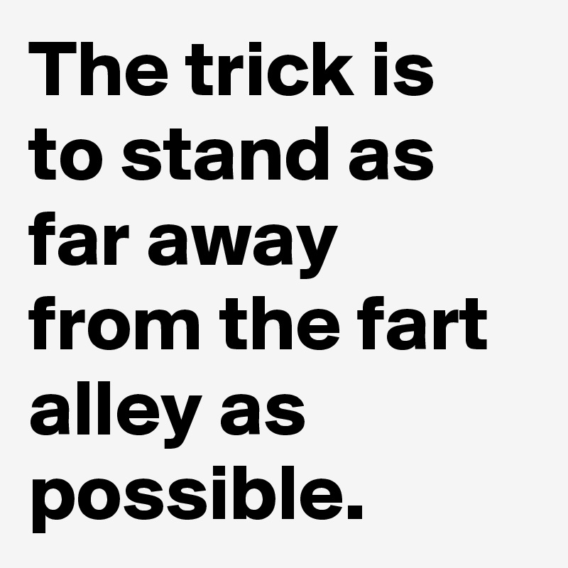 The trick is to stand as far away from the fart alley as possible.