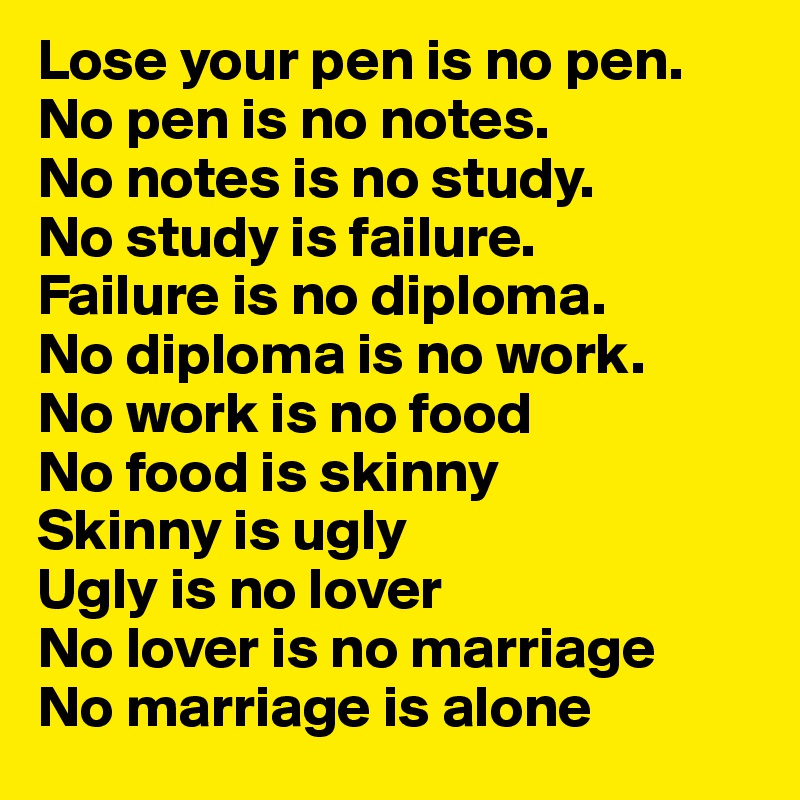 Lose your pen is no pen.
No pen is no notes.
No notes is no study.
No study is failure.
Failure is no diploma.
No diploma is no work.
No work is no food
No food is skinny
Skinny is ugly
Ugly is no lover
No lover is no marriage
No marriage is alone