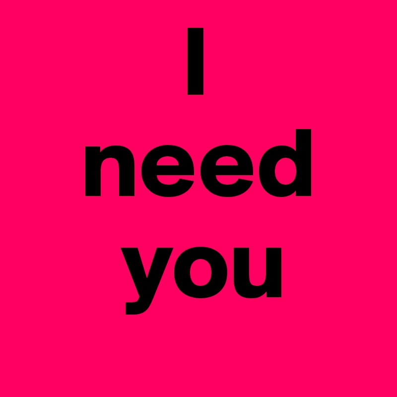        I
   need
     you