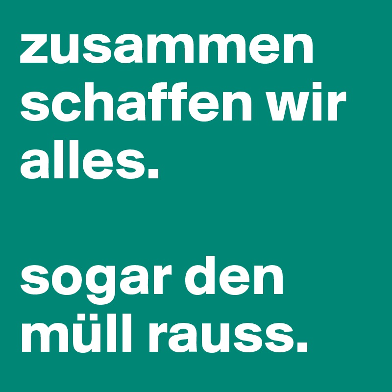 zusammen schaffen wir alles.

sogar den müll rauss. 