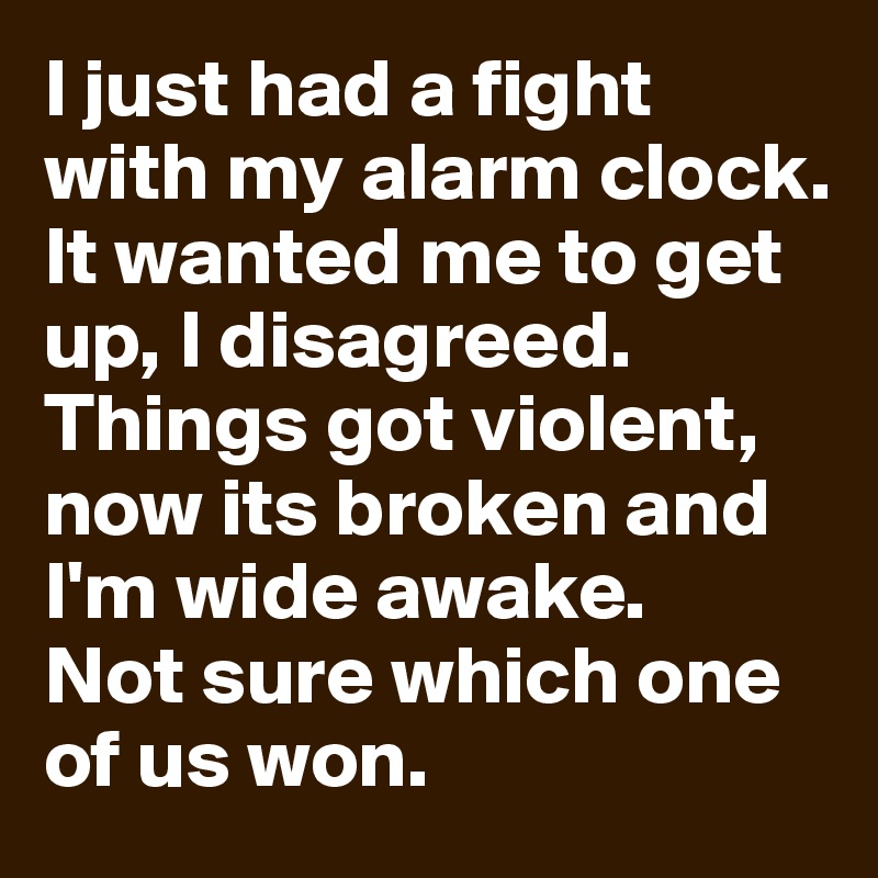 I just had a fight with my alarm clock.
It wanted me to get up, I disagreed. Things got violent, now its broken and I'm wide awake.
Not sure which one of us won.