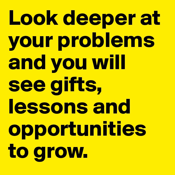 Look deeper at your problems and you will see gifts, lessons and opportunities to grow.