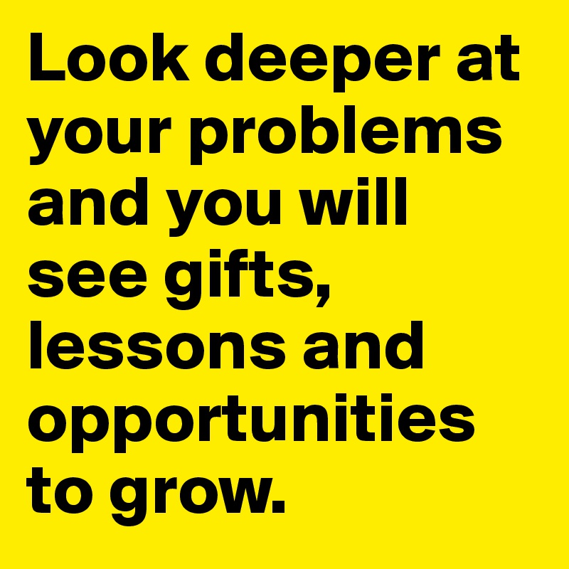 Look deeper at your problems and you will see gifts, lessons and opportunities to grow.