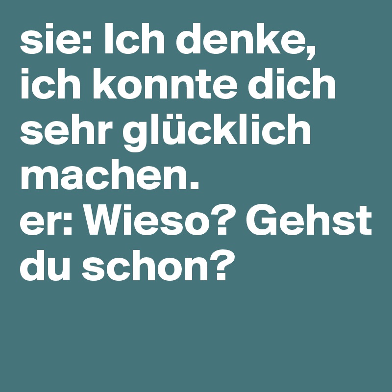 sie: Ich denke, ich konnte dich sehr glücklich machen.
er: Wieso? Gehst du schon?
