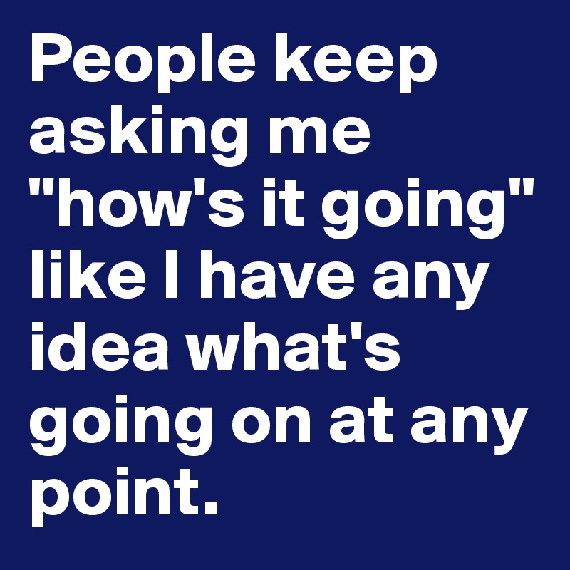 People keep asking me "how's it going" like I have any idea what's going on at any point.