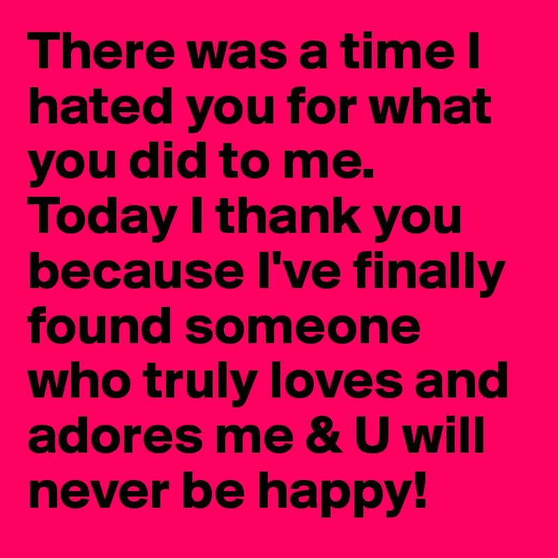 There was a time I hated you for what you did to me. Today I thank you because I've finally found someone who truly loves and adores me & U will never be happy!