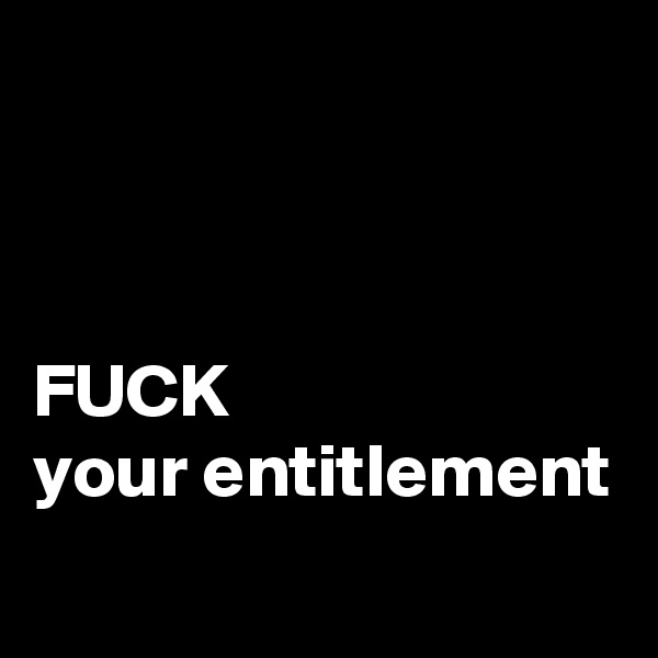 



FUCK
your entitlement
