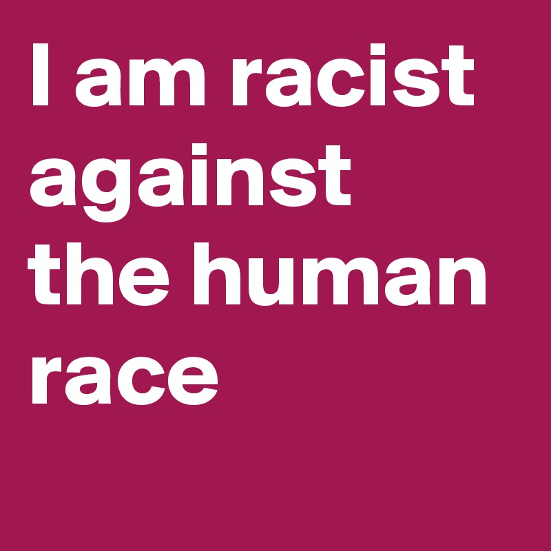 I am racist against the human race - Post by LynnBixenspan on Boldomatic