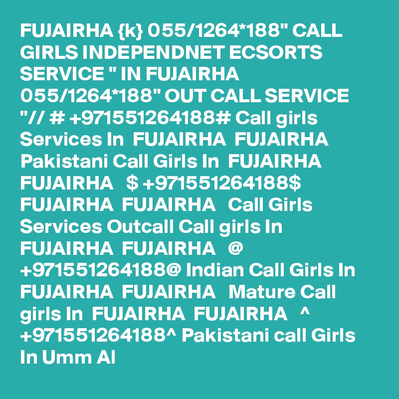 FUJAIRHA {k} 055/1264*188" CALL GIRLS INDEPENDNET ECSORTS SERVICE " IN FUJAIRHA 055/1264*188" OUT CALL SERVICE "// # +971551264188# Call girls Services In  FUJAIRHA  FUJAIRHA   Pakistani Call Girls In  FUJAIRHA  FUJAIRHA   $ +971551264188$ FUJAIRHA  FUJAIRHA   Call Girls Services Outcall Call girls In  FUJAIRHA  FUJAIRHA   @ +971551264188@ Indian Call Girls In  FUJAIRHA  FUJAIRHA   Mature Call girls In  FUJAIRHA  FUJAIRHA   ^ +971551264188^ Pakistani call Girls In Umm Al