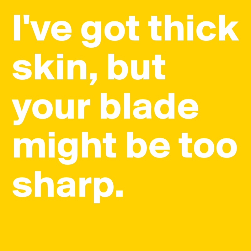 I've got thick skin, but your blade might be too sharp.